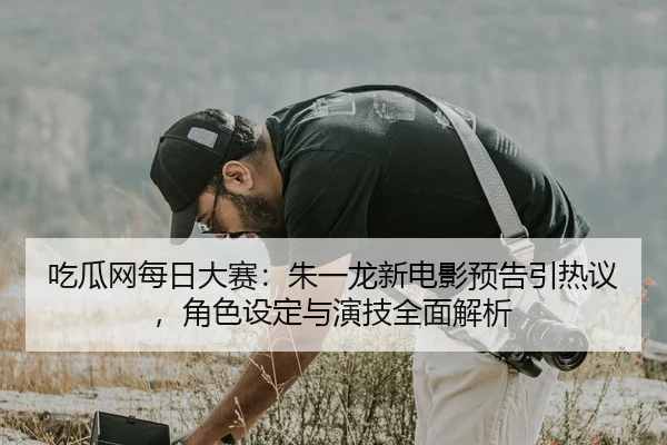 吃瓜网每日大赛：朱一龙新电影预告引热议，角色设定与演技全面解析